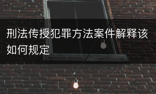 刑法传授犯罪方法案件解释该如何规定
