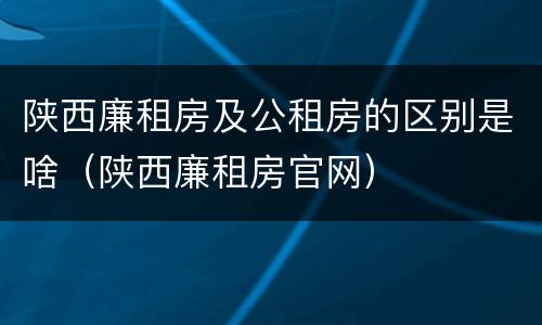 陕西廉租房及公租房的区别是啥（陕西廉租房官网）