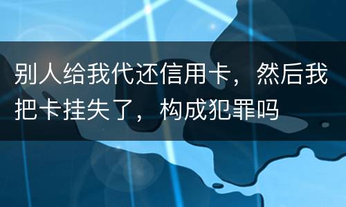 别人给我代还信用卡，然后我把卡挂失了，构成犯罪吗