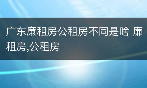 广东廉租房公租房不同是啥 廉租房,公租房