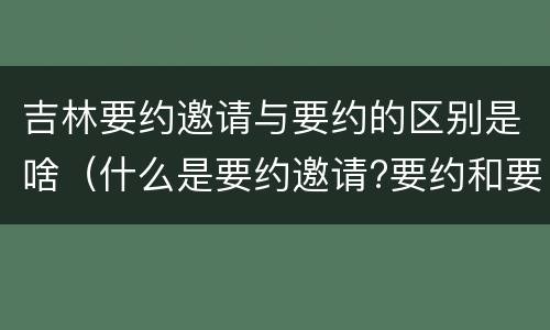 吉林要约邀请与要约的区别是啥（什么是要约邀请?要约和要约邀请有哪些区别?）