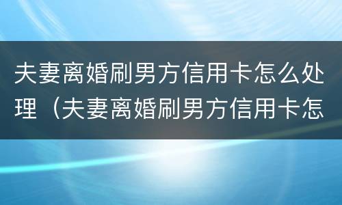 夫妻离婚刷男方信用卡怎么处理（夫妻离婚刷男方信用卡怎么处理好）
