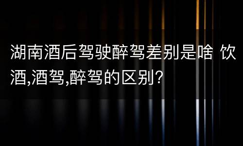 湖南酒后驾驶醉驾差别是啥 饮酒,酒驾,醉驾的区别?