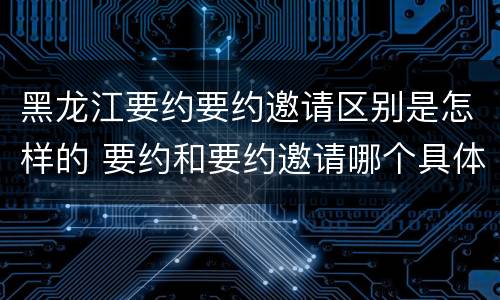 黑龙江要约要约邀请区别是怎样的 要约和要约邀请哪个具体