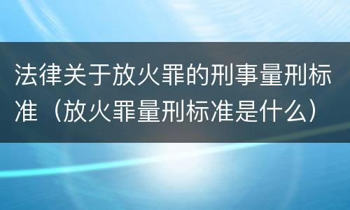 法律关于放火罪的刑事量刑标准（放火罪量刑标准是什么）