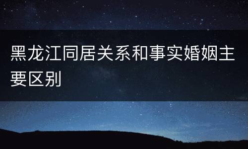 黑龙江同居关系和事实婚姻主要区别