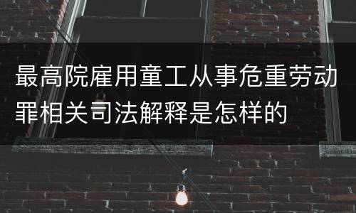 最高院雇用童工从事危重劳动罪相关司法解释是怎样的