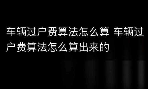 车辆过户费算法怎么算 车辆过户费算法怎么算出来的