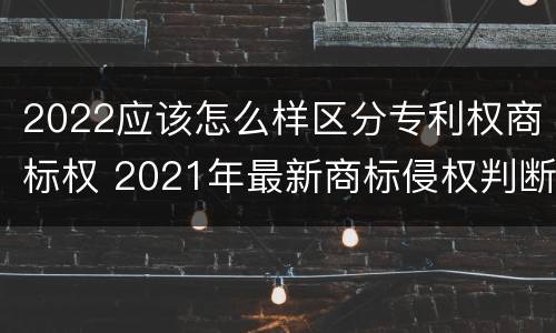 2022应该怎么样区分专利权商标权 2021年最新商标侵权判断标准