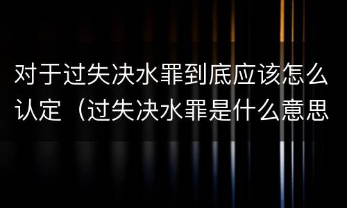 对于过失决水罪到底应该怎么认定（过失决水罪是什么意思）