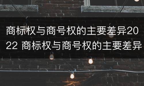 商标权与商号权的主要差异2022 商标权与商号权的主要差异2022年