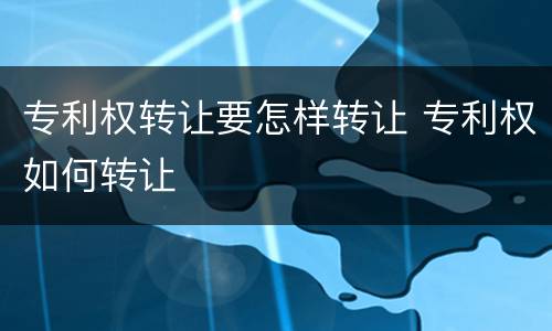 专利权转让要怎样转让 专利权如何转让