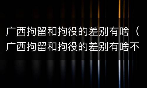 广西拘留和拘役的差别有啥（广西拘留和拘役的差别有啥不一样）