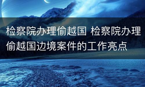 检察院办理偷越国 检察院办理偷越国边境案件的工作亮点