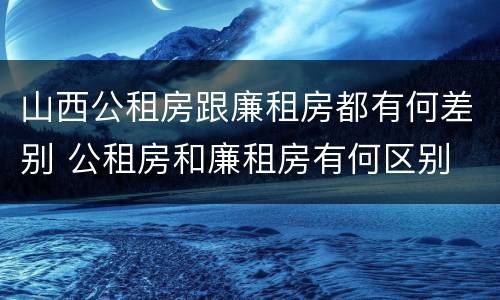 山西公租房跟廉租房都有何差别 公租房和廉租房有何区别