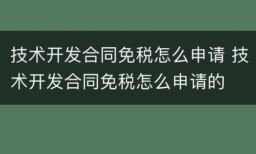 技术开发合同免税怎么申请 技术开发合同免税怎么申请的