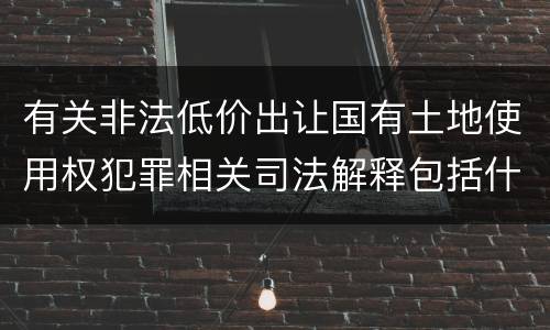 有关非法低价出让国有土地使用权犯罪相关司法解释包括什么主要内容