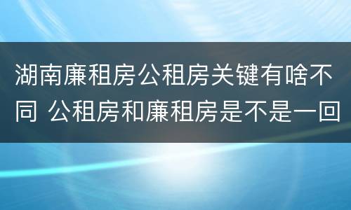 湖南廉租房公租房关键有啥不同 公租房和廉租房是不是一回事