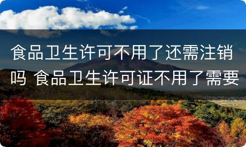 食品卫生许可不用了还需注销吗 食品卫生许可证不用了需要注销吗
