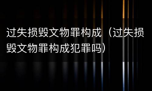 过失损毁文物罪构成（过失损毁文物罪构成犯罪吗）