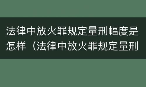法律中放火罪规定量刑幅度是怎样（法律中放火罪规定量刑幅度是怎样规定的）