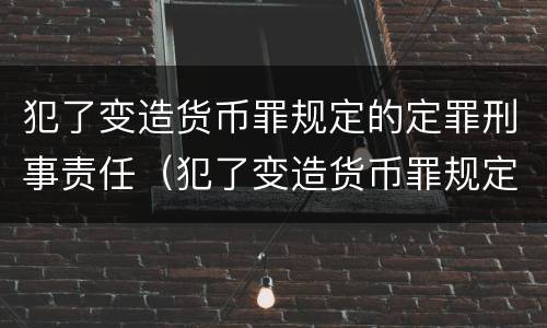 犯了变造货币罪规定的定罪刑事责任（犯了变造货币罪规定的定罪刑事责任是）