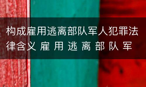 构成雇用逃离部队军人犯罪法律含义 雇 用 逃 离 部 队 军 人 罪