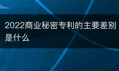 2022商业秘密专利的主要差别是什么