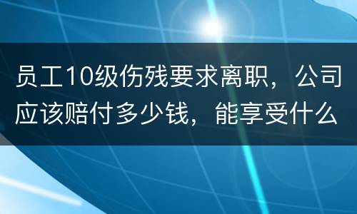 员工10级伤残要求离职，公司应该赔付多少钱，能享受什么待遇