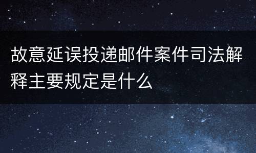 故意延误投递邮件案件司法解释主要规定是什么