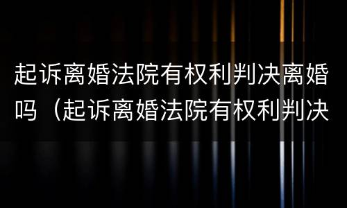 起诉离婚法院有权利判决离婚吗（起诉离婚法院有权利判决离婚吗知乎）