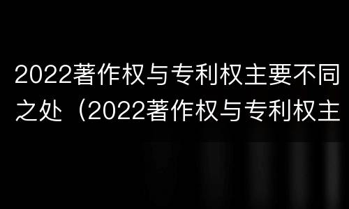 2022著作权与专利权主要不同之处（2022著作权与专利权主要不同之处在哪）