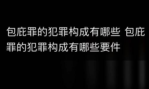 包庇罪的犯罪构成有哪些 包庇罪的犯罪构成有哪些要件