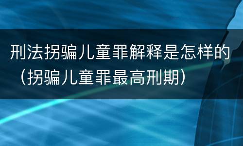 刑法拐骗儿童罪解释是怎样的（拐骗儿童罪最高刑期）
