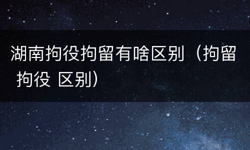 湖南拘役拘留有啥区别（拘留 拘役 区别）