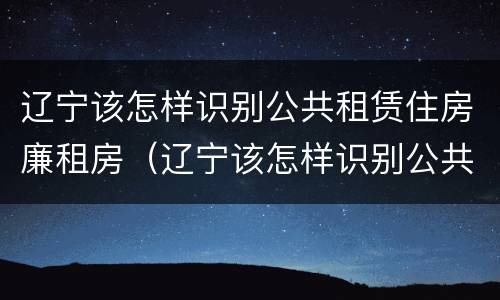 辽宁该怎样识别公共租赁住房廉租房（辽宁该怎样识别公共租赁住房廉租房呢）