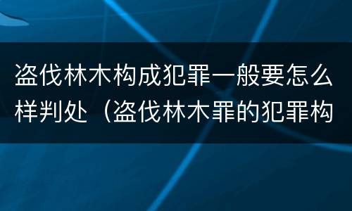 盗伐林木构成犯罪一般要怎么样判处（盗伐林木罪的犯罪构成）