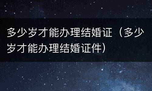 多少岁才能办理结婚证（多少岁才能办理结婚证件）