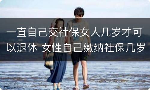 一直自己交社保女人几岁才可以退休 女性自己缴纳社保几岁可以退休