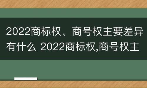2022商标权、商号权主要差异有什么 2022商标权,商号权主要差异有什么不同