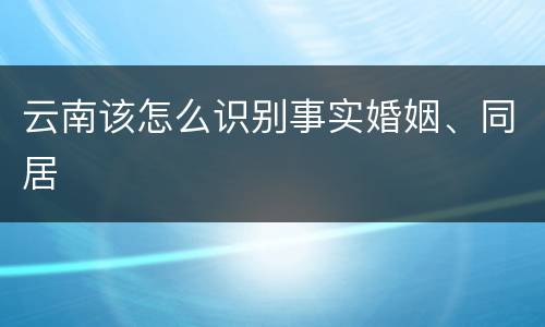 云南该怎么识别事实婚姻、同居