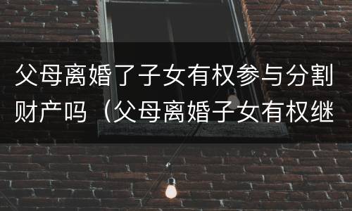 父母离婚了子女有权参与分割财产吗（父母离婚子女有权继承遗产吗）