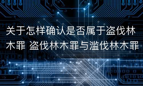 关于怎样确认是否属于盗伐林木罪 盗伐林木罪与滥伐林木罪以及盗窃罪的区别