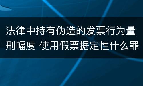 法律中持有伪造的发票行为量刑幅度 使用假票据定性什么罪