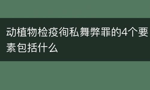 动植物检疫徇私舞弊罪的4个要素包括什么
