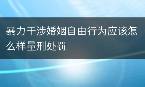 暴力干涉婚姻自由行为应该怎么样量刑处罚 暴力干涉婚姻自由行为应该怎么样量刑处罚