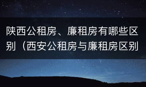 陕西公租房、廉租房有哪些区别（西安公租房与廉租房区别）