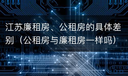 江苏廉租房、公租房的具体差别（公租房与廉租房一样吗）