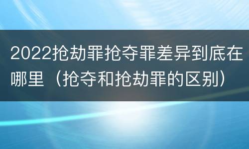 2022抢劫罪抢夺罪差异到底在哪里（抢夺和抢劫罪的区别）