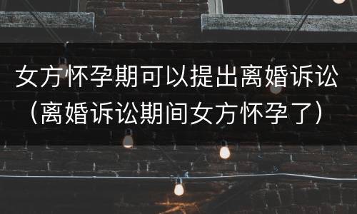 女方怀孕期可以提出离婚诉讼（离婚诉讼期间女方怀孕了）